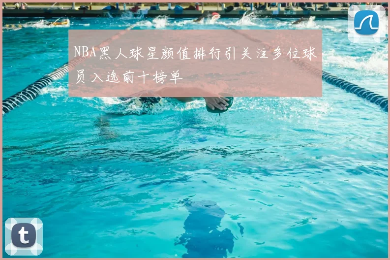 NBA黑人球星颜值排行引关注多位球员入选前十榜单