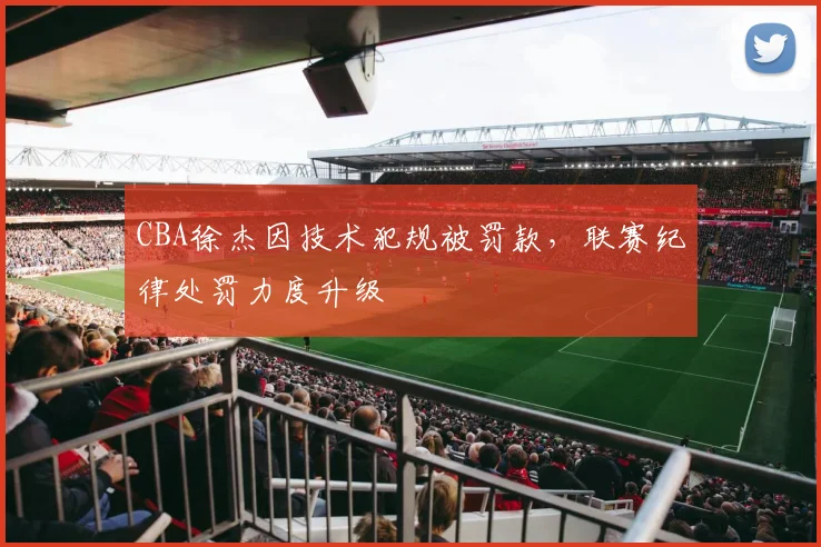 CBA徐杰因技术犯规被罚款，联赛纪律处罚力度升级